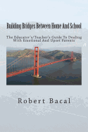 Building Bridges Between Home and School: The Educator's/Teacher's Guide to Dealing with Emotional and Upset Parents