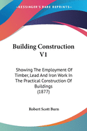 Building Construction V1: Showing The Employment Of Timber, Lead And Iron Work In The Practical Construction Of Buildings (1877)