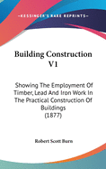 Building Construction V1: Showing The Employment Of Timber, Lead And Iron Work In The Practical Construction Of Buildings (1877)