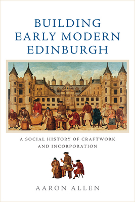 Building Early Modern Edinburgh: A Social History of Craftwork and Incorporation - Allen, Aaron