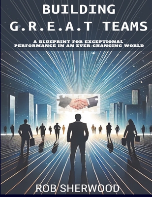 Building G.R.E.A.T Teams: A Blueprint for Exceptional Performance in an Ever-Changing World - Sherwood, Rob