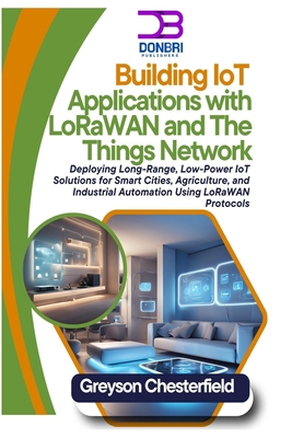 Building IoT Applications with LoRaWAN and The Things Network: Deploying Long-Range, Low-Power IoT Solutions for Smart Cities, Agriculture, and Industrial Automation Using LoRaWAN Protocols - Chesterfield, Greyson