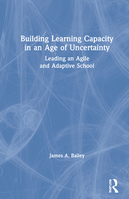 Building Learning Capacity in an Age of Uncertainty: Leading an Agile and Adaptive School - Bailey, James A