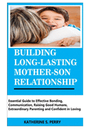 Building Long-Lasting Mother-Son Relationship: Essential Guide to Effective Bonding, Communication, Raising Good Humans, Extraordinary Parenting and Confident in Loving