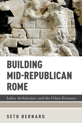 Building Mid-Republican Rome: Labor, Architecture, and the Urban Economy - Bernard, Seth