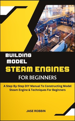 Building Model Steam Engines for Beginners: A Step-By-Step DIY Manual To Constructing Model Steam Engine & Techniques For Beginners - Robbin, Jase