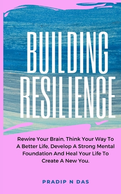 Building Resilience: Rewire Your Brain, Think Your Way To A Better Life, Develop A Strong Mental Foundation And Heal Your Life To Create A New You. - Das, Pradip N