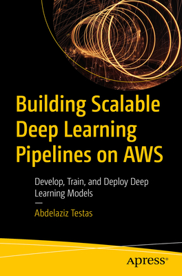 Building Scalable Deep Learning Pipelines on AWS: Develop, Train, and Deploy Deep Learning Models - Testas, Abdelaziz