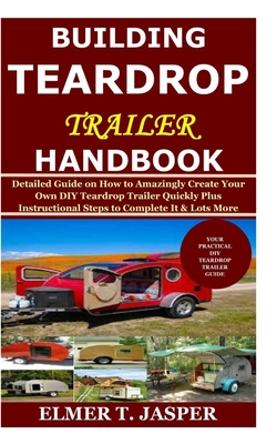 Building Teardrop Trailer Handbook: Detailed Guide on How to Amazingly Create Your Own DIY Teardrop Trailer Quickly Plus Instructional Steps to Complete It & Lots More - Jasper, Elmer T