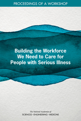 Building the Workforce We Need to Care for People with Serious Illness: Proceedings of a Workshop - National Academies of Sciences, Engineering, and Medicine, and Health and Medicine Division, and Board on Health Sciences Policy