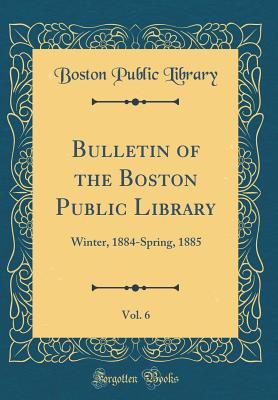 Bulletin of the Boston Public Library, Vol. 6: Winter, 1884-Spring, 1885 (Classic Reprint) - Library, Boston Public