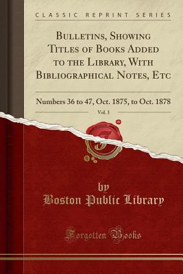 Bulletins, Showing Titles of Books Added to the Library, with Bibliographical Notes, Etc, Vol. 3: Numbers 36 to 47, Oct. 1875, to Oct. 1878 (Classic Reprint) - Library, Boston Public