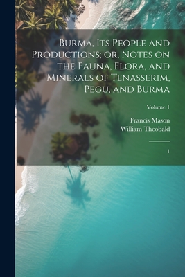 Burma, its People and Productions; or, Notes on the Fauna, Flora, and Minerals of Tenasserim, Pegu, and Burma: 1; Volume 1 - Mason, Francis, and Theobald, William