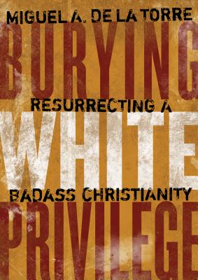 Burying White Privilege: Resurrecting a Badass Christianity - de la Torre, Miguel A