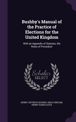 Bushby's Manual of the Practice of Elections for the United Kingdom: With an Appendix of Statutes, the Rules of Procedure - Bushby, Henry Jeffreys, and Britain, Great, and Hardcastle, Henry