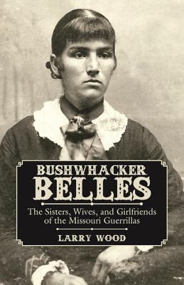 Bushwhacker Belles: The Sisters, Wives, and Girlfriends of the Missouri Guerrillas - Wood, Larry