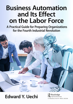 Business Automation and Its Effect on the Labor Force: A Practical Guide for Preparing Organizations for the Fourth Industrial Revolution - Uechi, Edward
