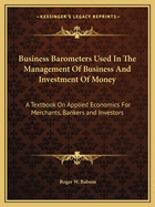 Business Barometers Used In The Management Of Business And Investment Of Money: A Textbook On Applied Economics For Merchants, Bankers and Investors