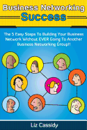 Business Networking Success: The 5 Easy Steps to Building Your Network Without Ever Going to Another Business Networking Group!!