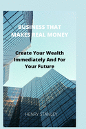 Business That Make Real Money: Create Your Wealth Immediately And For Your Future