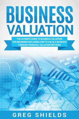 Business Valuation: The Ultimate Guide to Business Valuation for Beginners, Including How to Value a Business Through Financial Valuation Methods - Shields, Greg