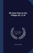 By-Gone Days in Our Village, by J.L.W