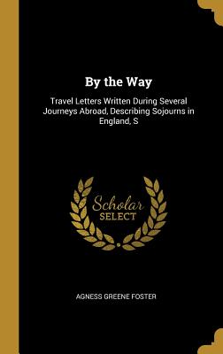 By the Way: Travel Letters Written During Several Journeys Abroad, Describing Sojourns in England, S - Foster, Agness Greene