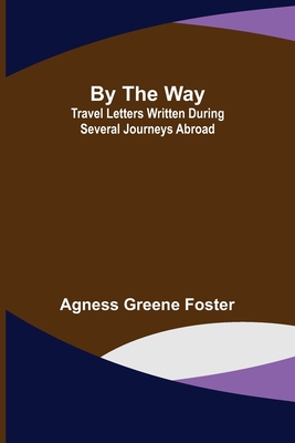 By the Way: Travel Letters Written During Several Journeys Abroad - Greene Foster, Agness