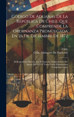 Cdigo De Aduanas De La Repblica De Chile, Que Comprende La Ordenanza Promulgada En 26 De Diciembre De 1872: El Reglamento Dictado Por El Supremo Gobierno En 6 De Agosto De 1875 Y Varias Otras Disposiciones Complementarias - Chile (Creator), and Chile Ministerio de Hacienda (Creator)