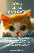 Cmo criar a un gato: adoptarlo, educarlo, comprenderlo desde que es un gatito hasta la edad adulta: Adopcin de gato, Comportamiento felino, Educacin de los gatos, Educar gatito