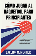 Cmo Jugar Al Rquetbol Para Principiantes: Una gua paso a paso para aprender rquetbol, mejorar las habilidades y dominar tus partidos