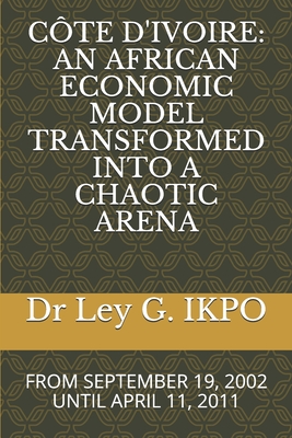 Cte d'Ivoire: An African Economic Model Transformed Into a Chaotic Arena: From September 19, 2002 Until April 11, 2011 - Ikpo, Ley G