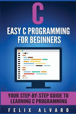 C: Easy C Programming for Beginners, Your Step-By-Step Guide to Learning C Programming - Alvaro, Felix
