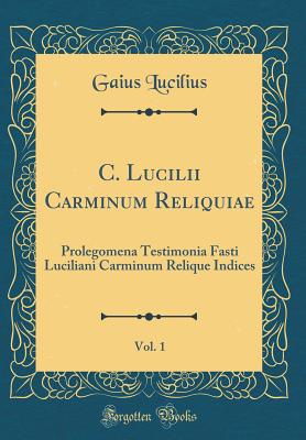 C. Lucilii Carminum Reliquiae, Vol. 1: Prolegomena Testimonia Fasti Luciliani Carminum Relique Indices (Classic Reprint) - Lucilius, Gaius