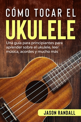 C?mo tocar el ukulele: Una gu?a para principiantes para aprender sobre el ukulele, leer msica, acordes y mucho ms - Randall, Jason