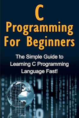 C Programming For Beginners: The Simple Guide to Learning C Programming Language Fast! - Warren, Tim