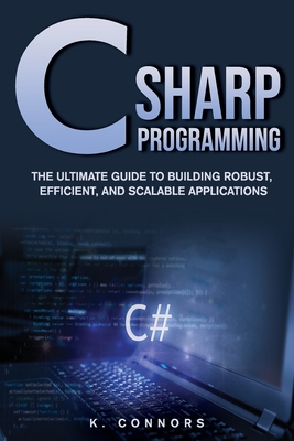 C Sharp Programming: The Ultimate Guide to Building Robust, Efficient, and Scalable Applications - Connors, K