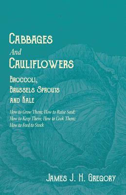 Cabbages and Cauliflowers - Broccoli, Brussels Sprouts and Kale - How to Grow Them; How to Raise Seed; How to Keep Them; How to Cook Them; How to Feed to Stock -;A Practical Treatise, Giving Full Details on Every Point, Including Keeping and Marketing the - Gregory, James J H