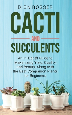 Cacti and Succulents: An In-Depth Guide to Maximizing Yield, Quality, and Beauty, Along with the Best Companion Plants for Beginners - Rosser, Dion