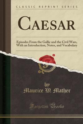 Caesar: Episodes from the Gallic and the Civil Wars, with an Introduction, Notes, and Vocabulary (Classic Reprint) - Mather, Maurice W