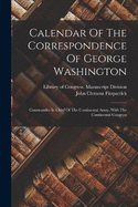 Calendar Of The Correspondence Of George Washington: Commander In Chief Of The Continental Army, With The Continental Congress