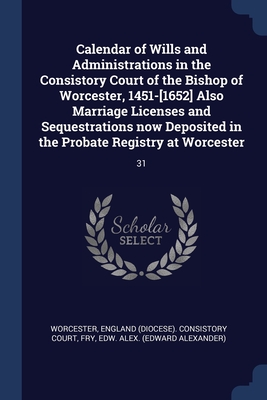 Calendar of Wills and Administrations in the Consistory Court of the Bishop of Worcester, 1451-[1652] Also Marriage Licenses and Sequestrations now Deposited in the Probate Registry at Worcester: 31 - Worcester, England (Diocese) Consistory (Creator), and Fry, Edw Alex