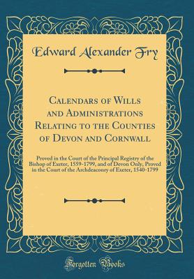 Calendars of Wills and Administrations Relating to the Counties of Devon and Cornwall: Proved in the Court of the Principal Registry of the Bishop of Exeter, 1559-1799, and of Devon Only, Proved in the Court of the Archdeaconry of Exeter, 1540-1799 - Fry, Edward Alexander