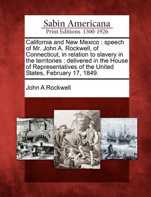 California and New Mexico: Speech of Mr. John A. Rockwell, of Connecticut, in Relation to Slavery in the Territories: Delivered in the House of Representatives of the United States, February 17, 1849. - Rockwell, John a