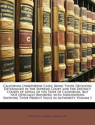 California Unreported Cases: Being Those Decisions Determined in the Supreme Court and the District Courts of Appeal of the State of California, But Not Officially Reported, with Annotations Showing Their Present Value as Authority; Volume 1 - Ross, Peter V, and California Supreme Court (Creator)