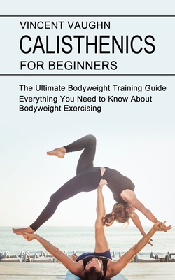 Calisthenics for Beginners: Everything You Need to Know About Bodyweight Exercising (The Ultimate Bodyweight Training Guide) - Vaughn, Vincent