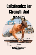 Calisthenics For Strength And Mobility: A Complete Step-By-Step Gradual Workouts Guide For Strength Development At Every Fitness Stage