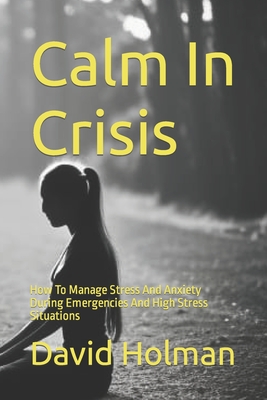 Calm In Crisis: How To Manage Stress And Anxiety During Emergencies And High Stress Situations - Holman, David