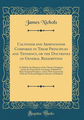 Calvinism and Arminianism Compared in Their Principles and Tendency, or the Doctrines of General Redemption: As Held by the Members of the Church of England, and by the Early Dutch Arminians, Exhibited in Their Scriptural Evidence, and in Their Connection - Nichols, James, PhD