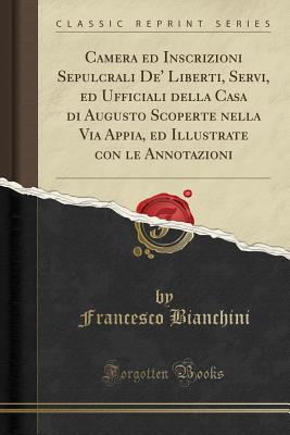 Camera Ed Inscrizioni Sepulcrali de' Liberti, Servi, Ed Ufficiali Della Casa Di Augusto Scoperte Nella Via Appia, Ed Illustrate Con Le Annotazioni (Classic Reprint) - Bianchini, Francesco